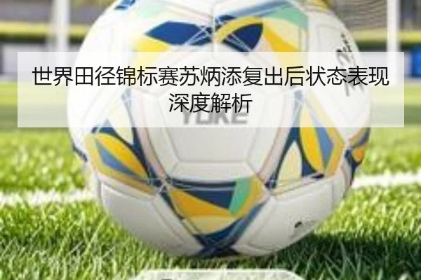 世界田径锦标赛苏炳添复出后状态表现深度解析